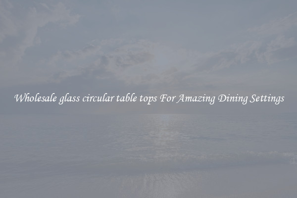 Wholesale glass circular table tops For Amazing Dining Settings