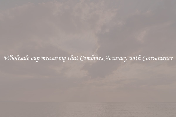 Wholesale cup measuring that Combines Accuracy with Convenience