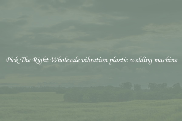 Pick The Right Wholesale vibration plastic welding machine