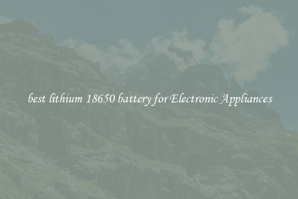 best lithium 18650 battery for Electronic Appliances
