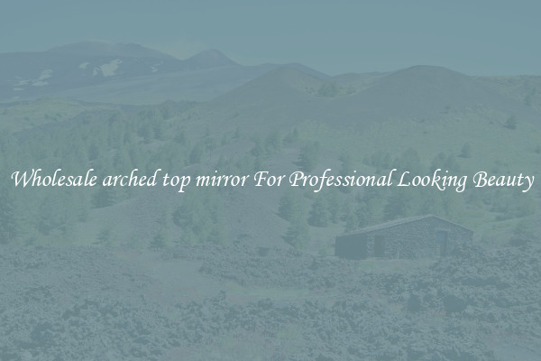 Wholesale arched top mirror For Professional Looking Beauty