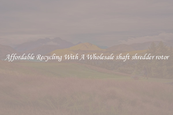Affordable Recycling With A Wholesale shaft shredder rotor